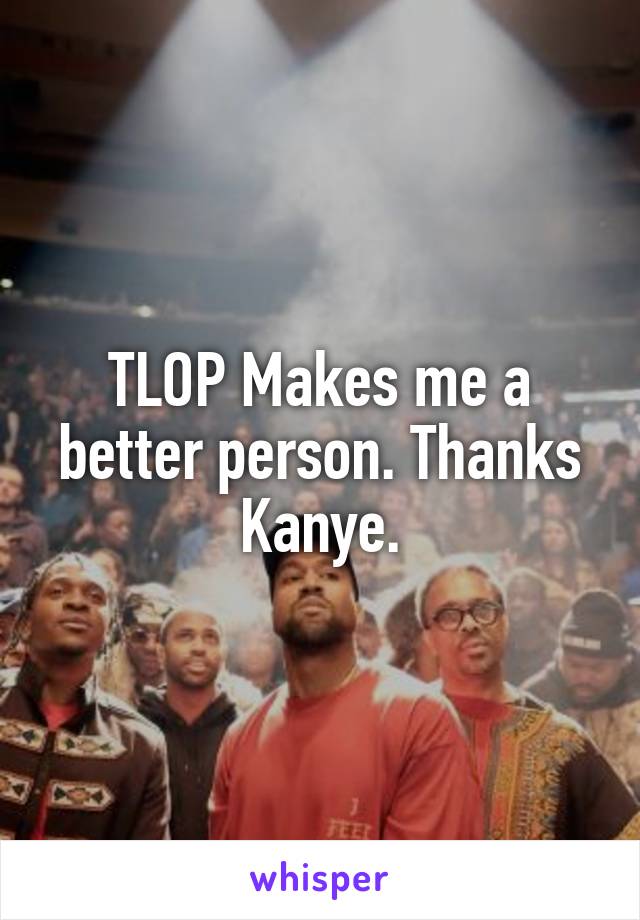 TLOP Makes me a better person. Thanks Kanye.