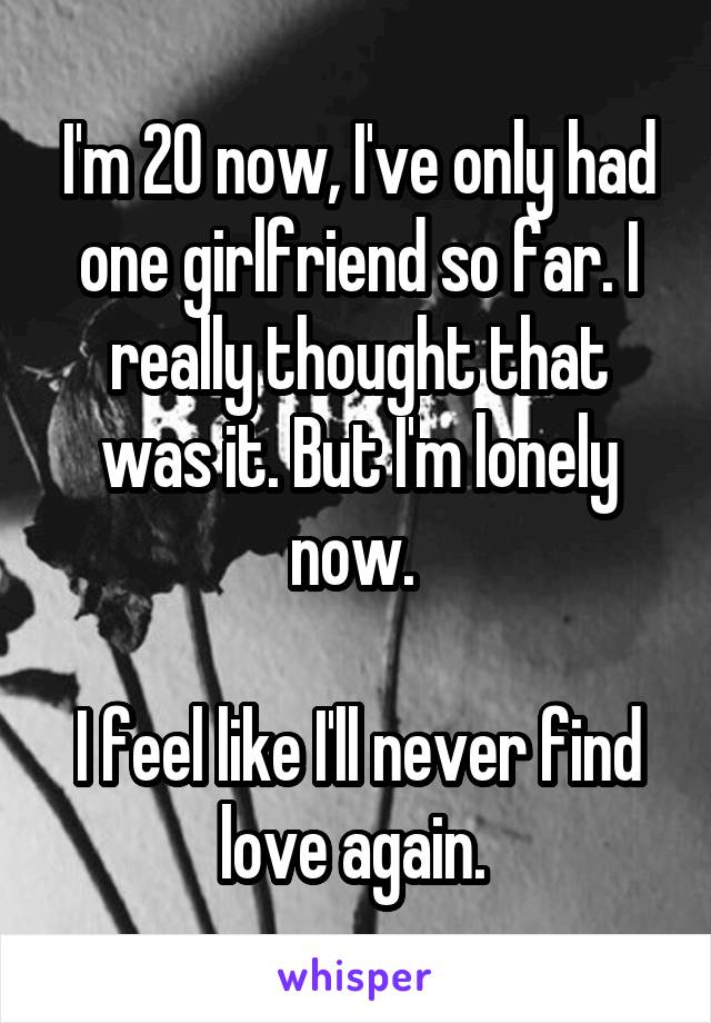 I'm 20 now, I've only had one girlfriend so far. I really thought that was it. But I'm lonely now. 

I feel like I'll never find love again. 