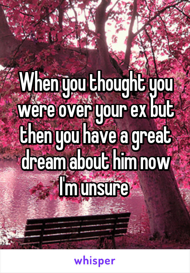 When you thought you were over your ex but then you have a great dream about him now I'm unsure 