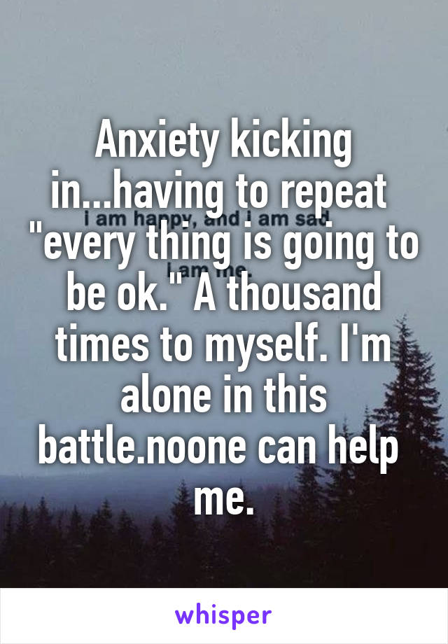 Anxiety kicking in...having to repeat  "every thing is going to be ok." A thousand times to myself. I'm alone in this battle.noone can help 
me.