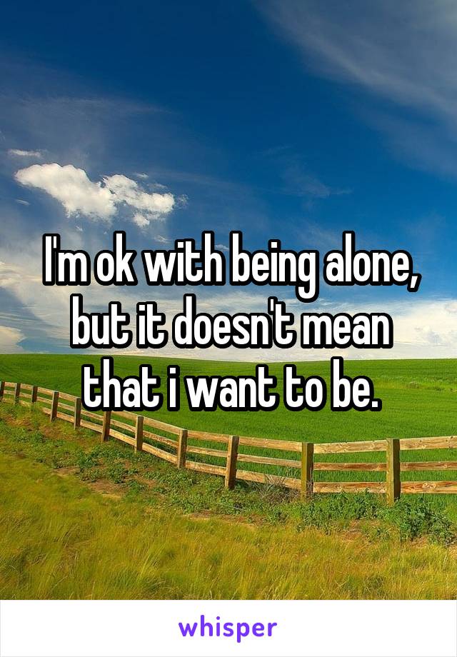 I'm ok with being alone, but it doesn't mean that i want to be.