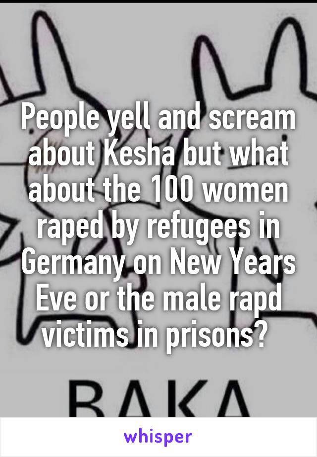 People yell and scream about Kesha but what about the 100 women raped by refugees in Germany on New Years Eve or the male rapd victims in prisons? 