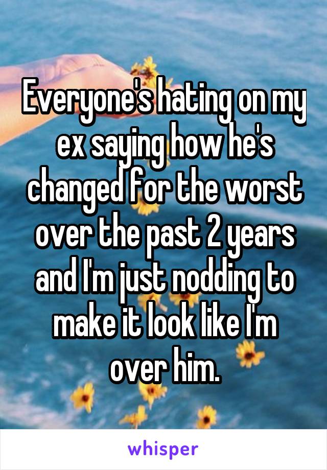 Everyone's hating on my ex saying how he's changed for the worst over the past 2 years and I'm just nodding to make it look like I'm over him.