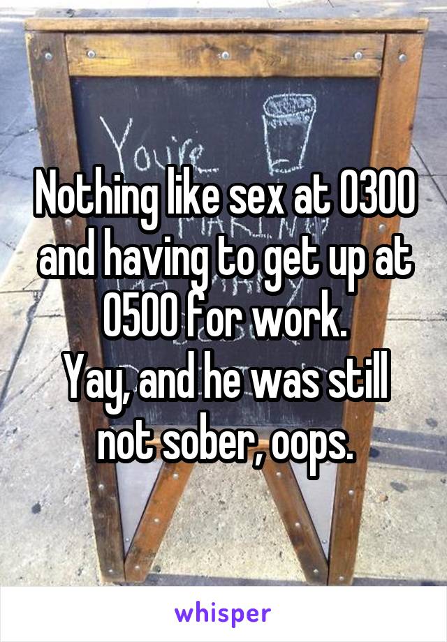 Nothing like sex at 0300 and having to get up at 0500 for work.
Yay, and he was still not sober, oops.