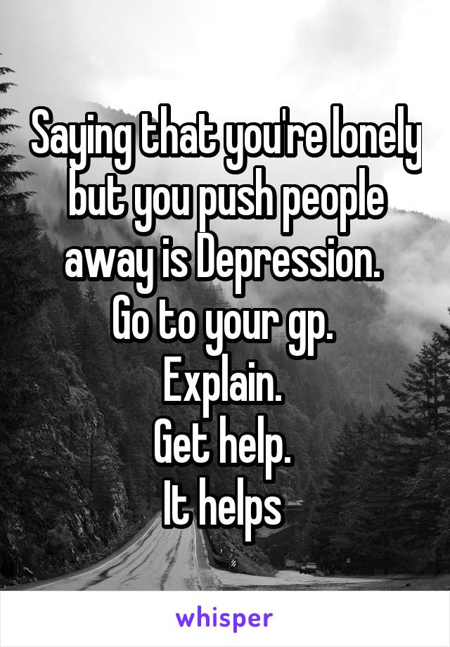 Saying that you're lonely but you push people away is Depression. 
Go to your gp. 
Explain. 
Get help. 
It helps 