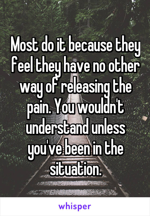 Most do it because they feel they have no other way of releasing the pain. You wouldn't understand unless you've been in the situation.