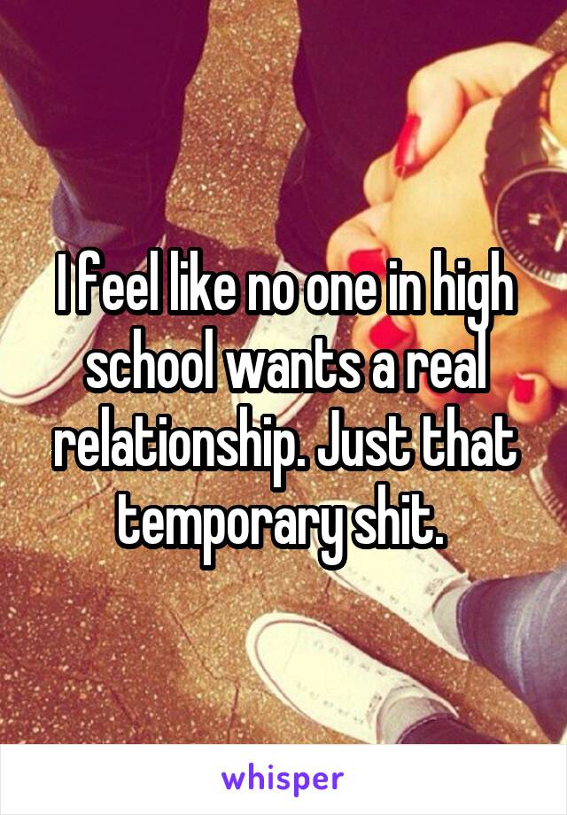 I feel like no one in high school wants a real relationship. Just that temporary shit. 