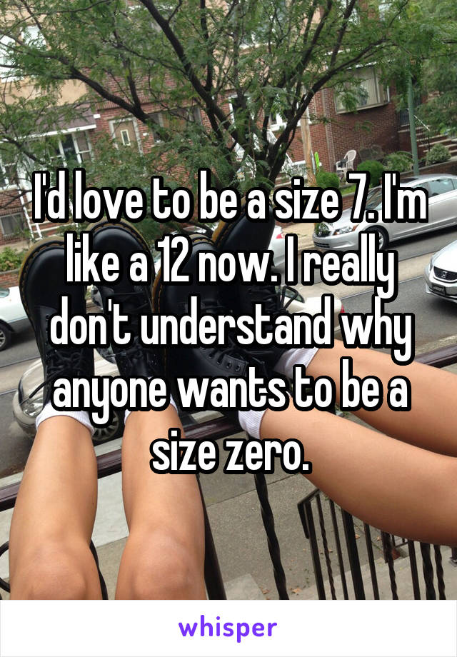 I'd love to be a size 7. I'm like a 12 now. I really don't understand why anyone wants to be a size zero.