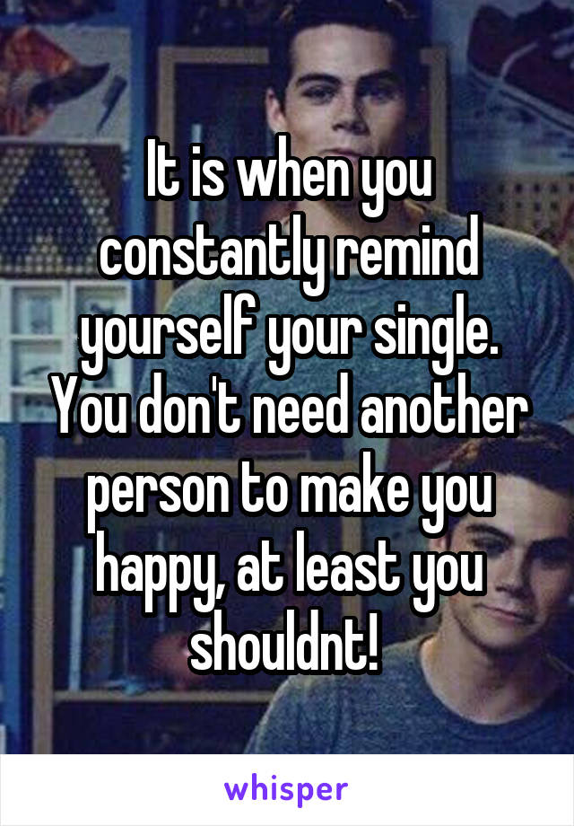 It is when you constantly remind yourself your single. You don't need another person to make you happy, at least you shouldnt! 