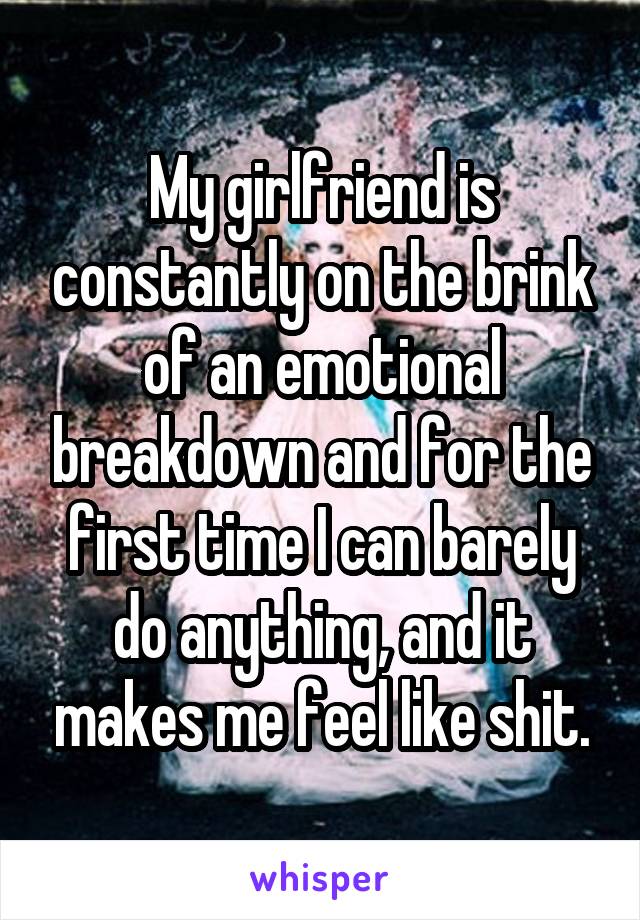 My girlfriend is constantly on the brink of an emotional breakdown and for the first time I can barely do anything, and it makes me feel like shit.