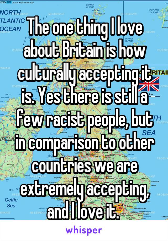 The one thing I love about Britain is how culturally accepting it is. Yes there is still a few racist people, but in comparison to other countries we are extremely accepting, and I love it. 