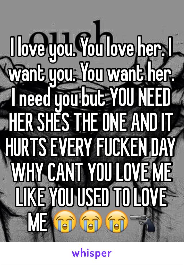 I love you. You love her. I want you. You want her. I need you but YOU NEED HER SHES THE ONE AND IT HURTS EVERY FUCKEN DAY WHY CANT YOU LOVE ME LIKE YOU USED TO LOVE ME 😭😭😭🔫