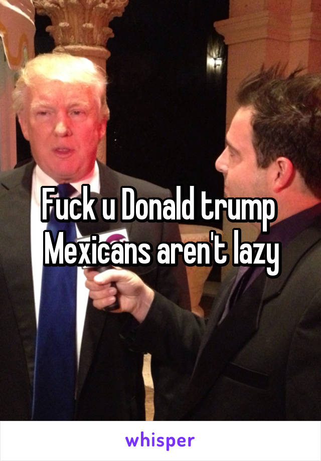 Fuck u Donald trump 
Mexicans aren't lazy