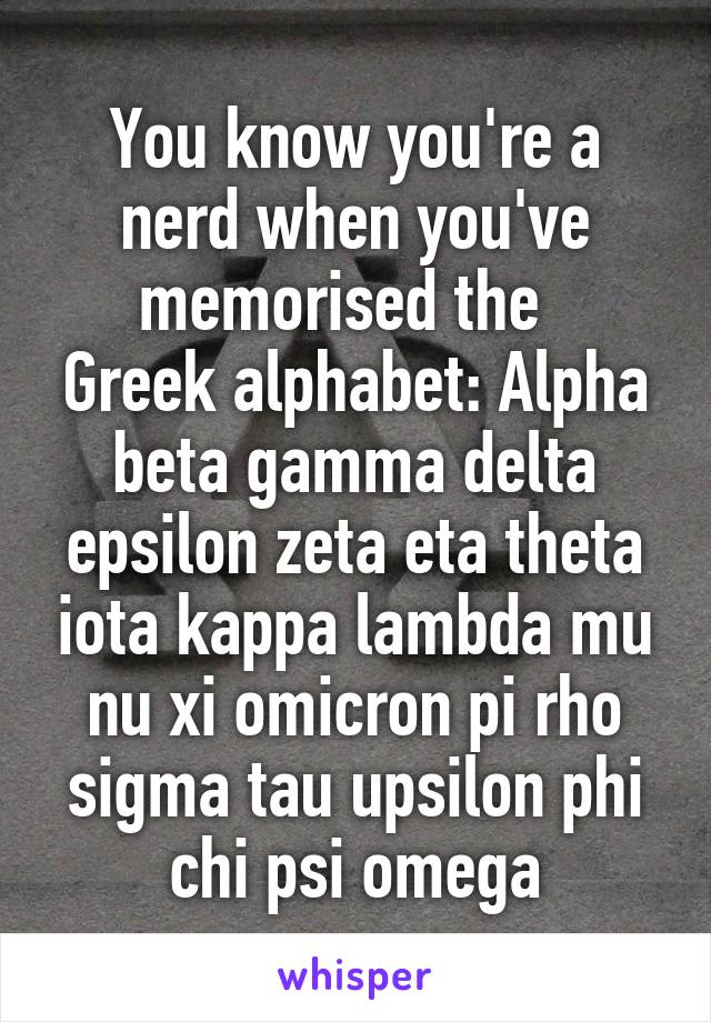 You know you're a nerd when you've memorised the  
Greek alphabet: Alpha beta gamma delta epsilon zeta eta theta iota kappa lambda mu nu xi omicron pi rho sigma tau upsilon phi chi psi omega