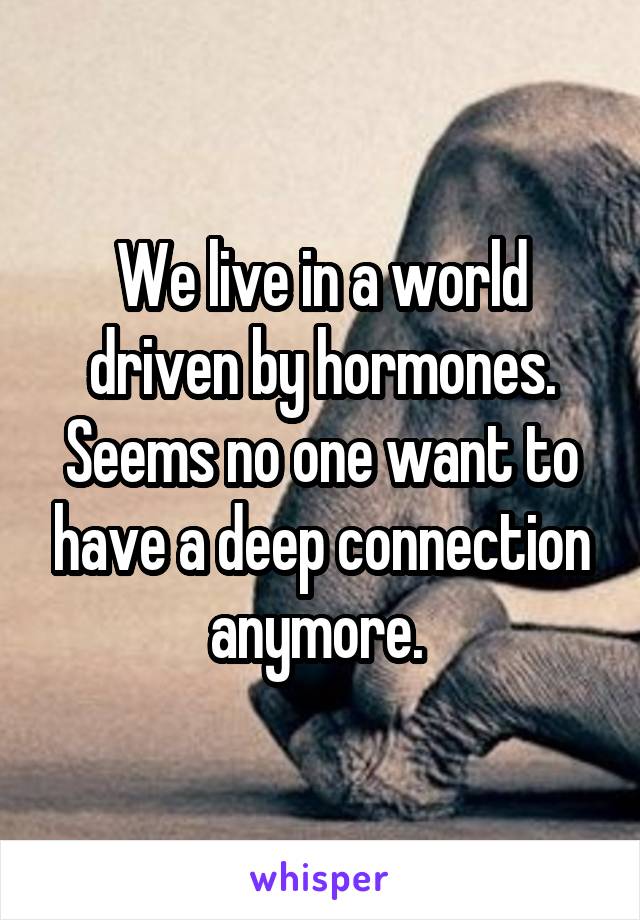 We live in a world driven by hormones. Seems no one want to have a deep connection anymore. 