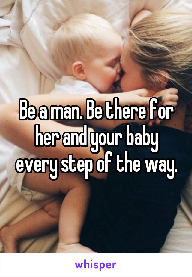 Be a man. Be there for her and your baby every step of the way.