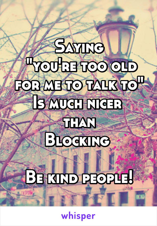 Saying
 "you're too old for me to talk to"
Is much nicer 
than
Blocking 

Be kind people!