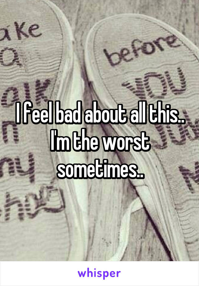 I feel bad about all this.. I'm the worst sometimes..