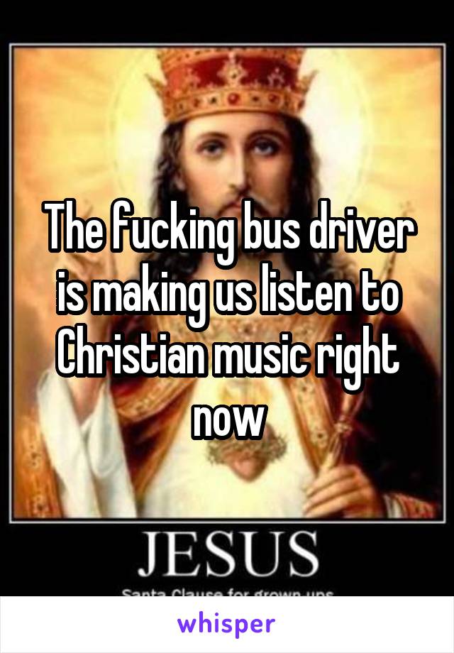 The fucking bus driver is making us listen to Christian music right now