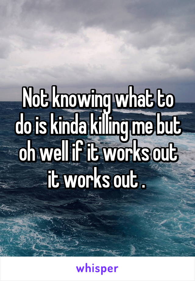 Not knowing what to do is kinda killing me but oh well if it works out it works out . 