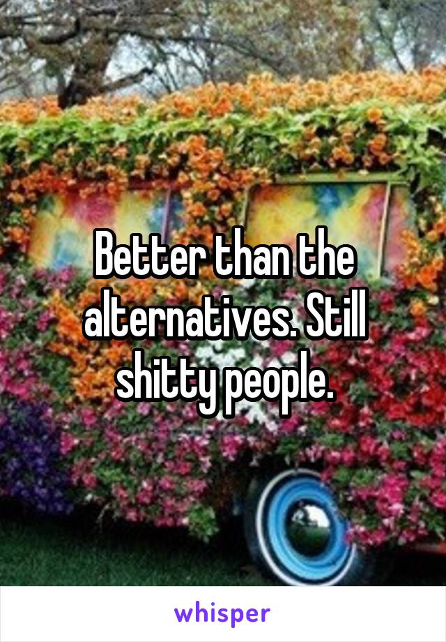 Better than the alternatives. Still shitty people.