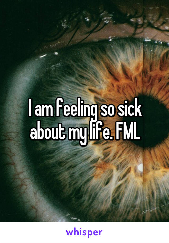 I am feeling so sick about my life. FML