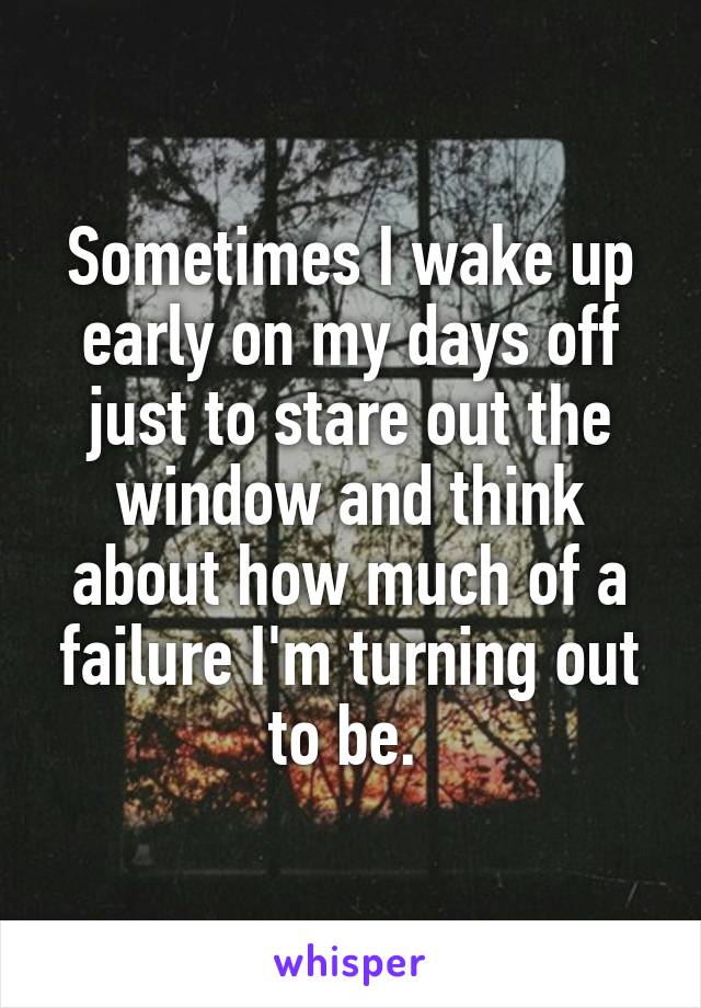 Sometimes I wake up early on my days off just to stare out the window and think about how much of a failure I'm turning out to be. 