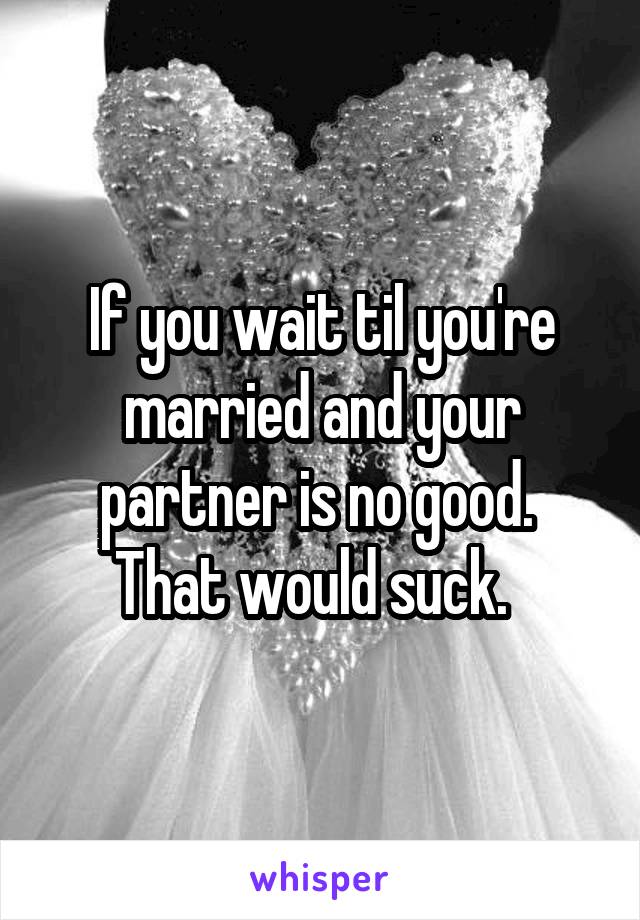 If you wait til you're married and your partner is no good.  That would suck.  