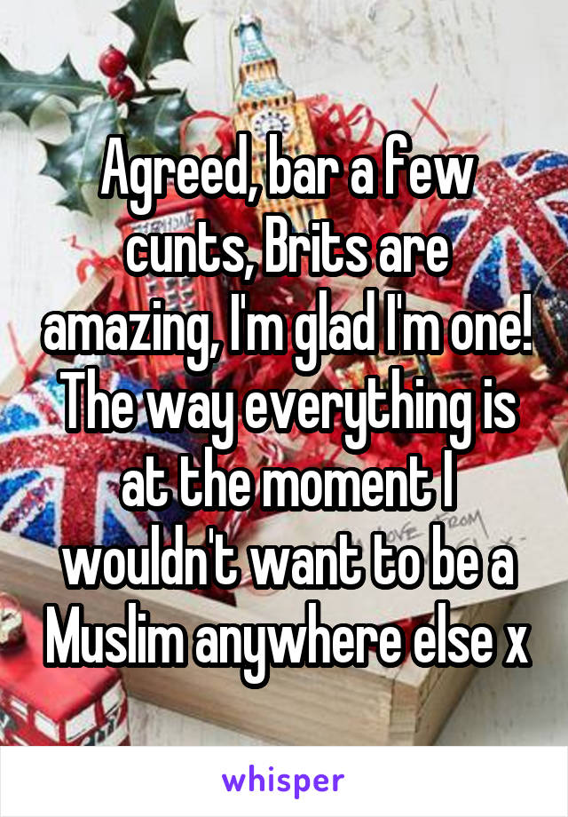 Agreed, bar a few cunts, Brits are amazing, I'm glad I'm one! The way everything is at the moment I wouldn't want to be a Muslim anywhere else x