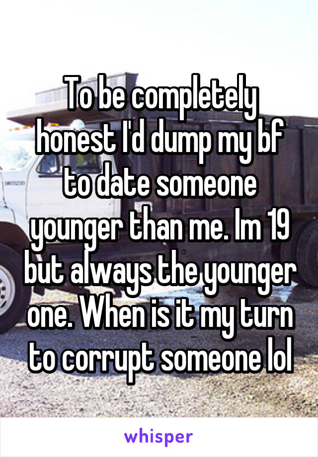 To be completely honest I'd dump my bf to date someone younger than me. Im 19 but always the younger one. When is it my turn to corrupt someone lol