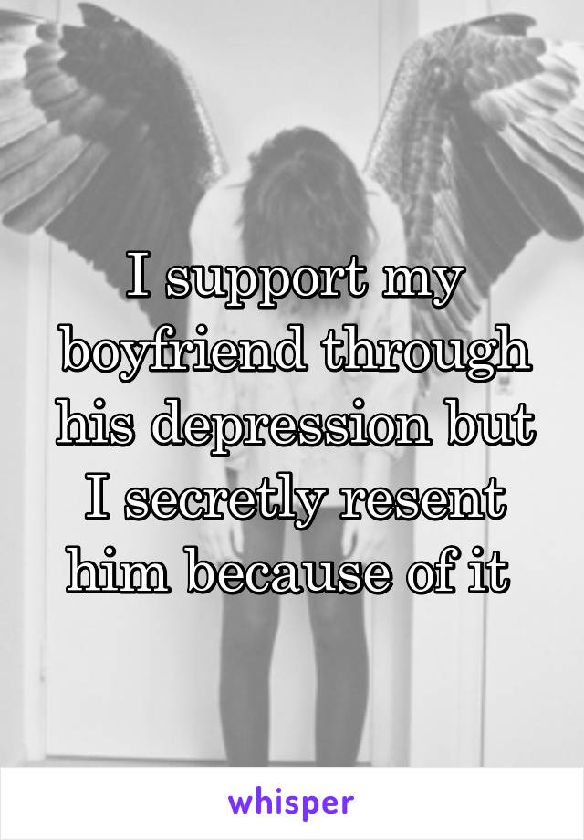 I support my boyfriend through his depression but I secretly resent him because of it 