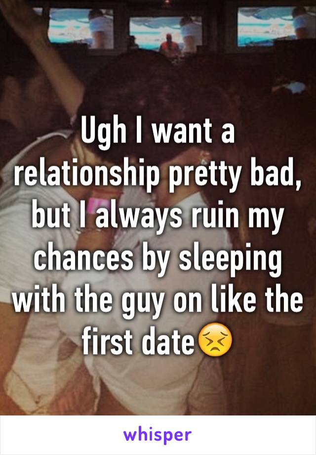 Ugh I want a relationship pretty bad, but I always ruin my chances by sleeping with the guy on like the first date😣