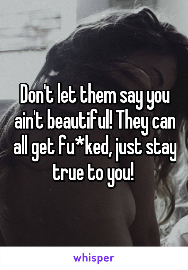 Don't let them say you ain't beautiful! They can all get fu*ked, just stay true to you! 