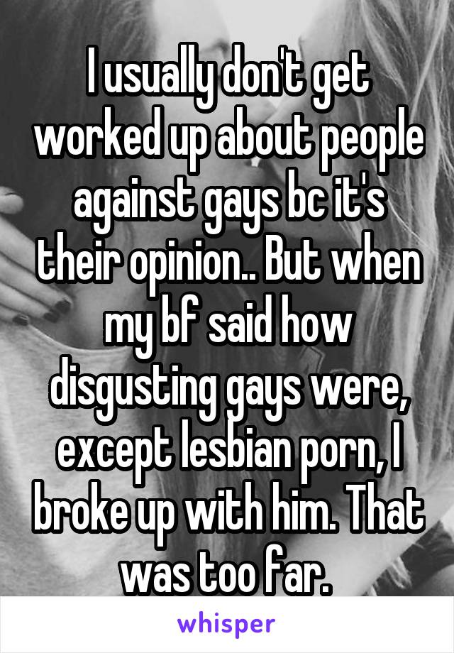 I usually don't get worked up about people against gays bc it's their opinion.. But when my bf said how disgusting gays were, except lesbian porn, I broke up with him. That was too far. 