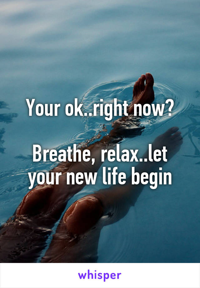 Your ok..right now?

Breathe, relax..let your new life begin