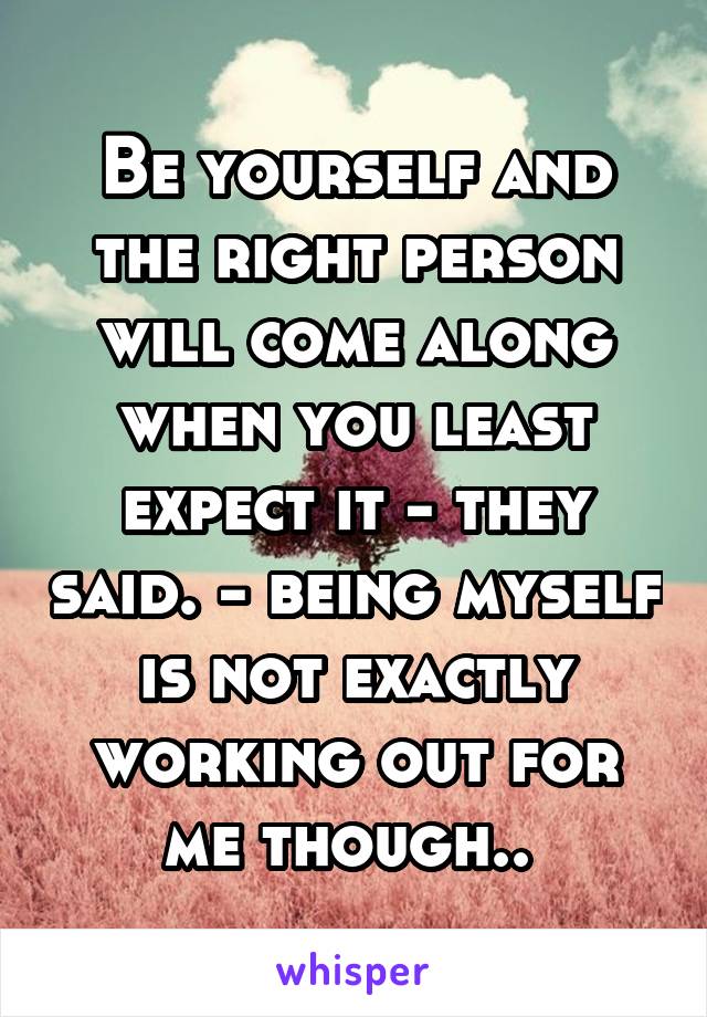 Be yourself and the right person will come along when you least expect it - they said. - being myself is not exactly working out for me though.. 