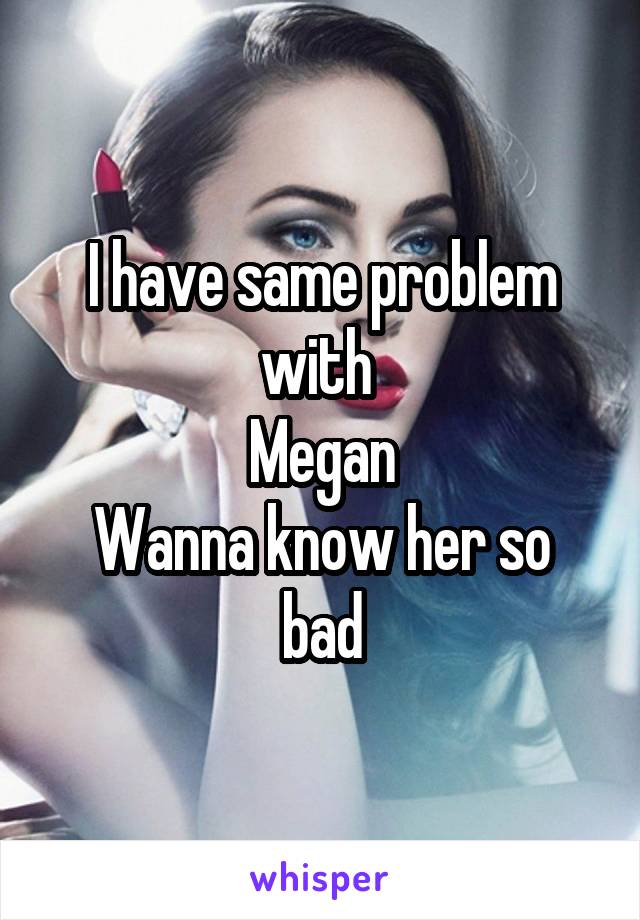 I have same problem with 
Megan
Wanna know her so bad