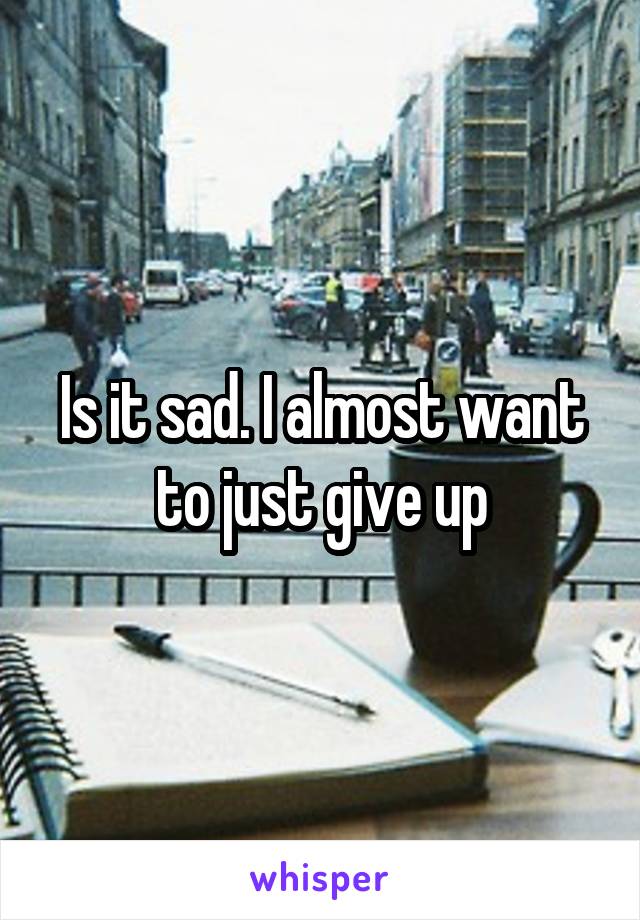 Is it sad. I almost want to just give up