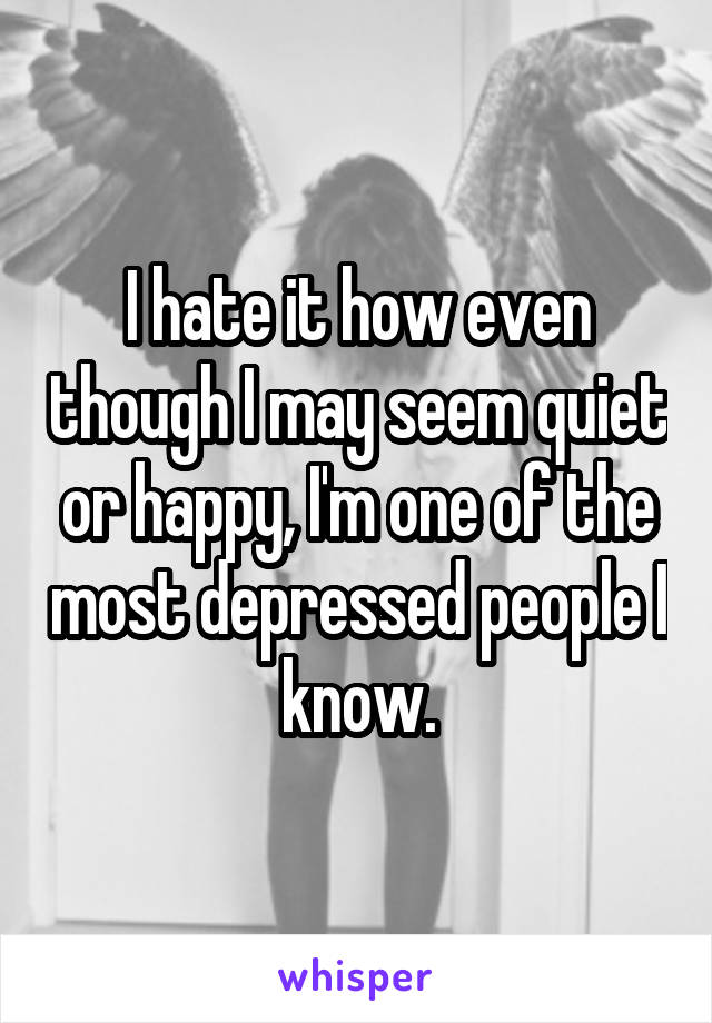 I hate it how even though I may seem quiet or happy, I'm one of the most depressed people I know.