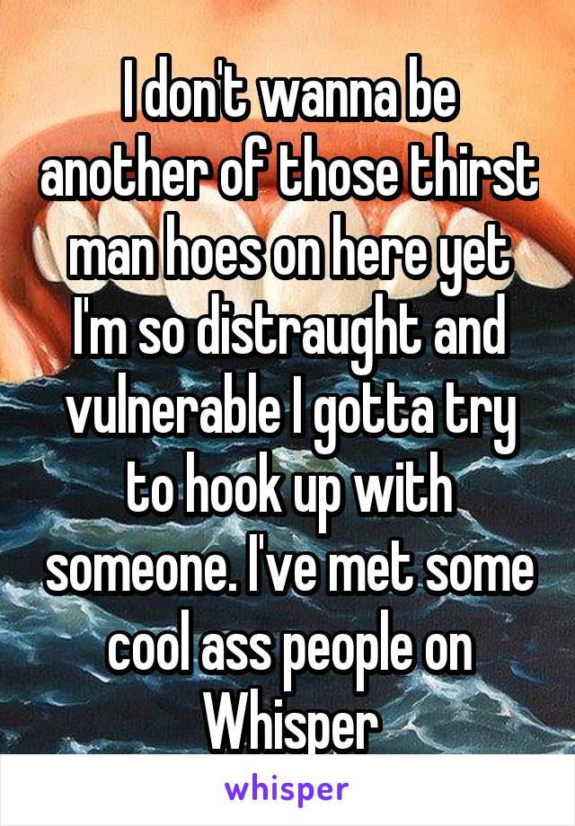 I don't wanna be another of those thirst man hoes on here yet I'm so distraught and vulnerable I gotta try to hook up with someone. I've met some cool ass people on Whisper