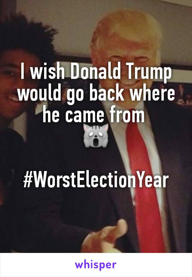 I wish Donald Trump would go back where he came from 
🙀

#WorstElectionYear