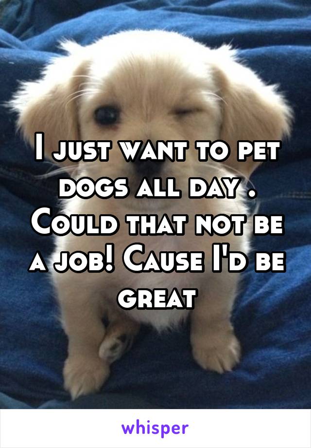 I just want to pet dogs all day . Could that not be a job! Cause I'd be great