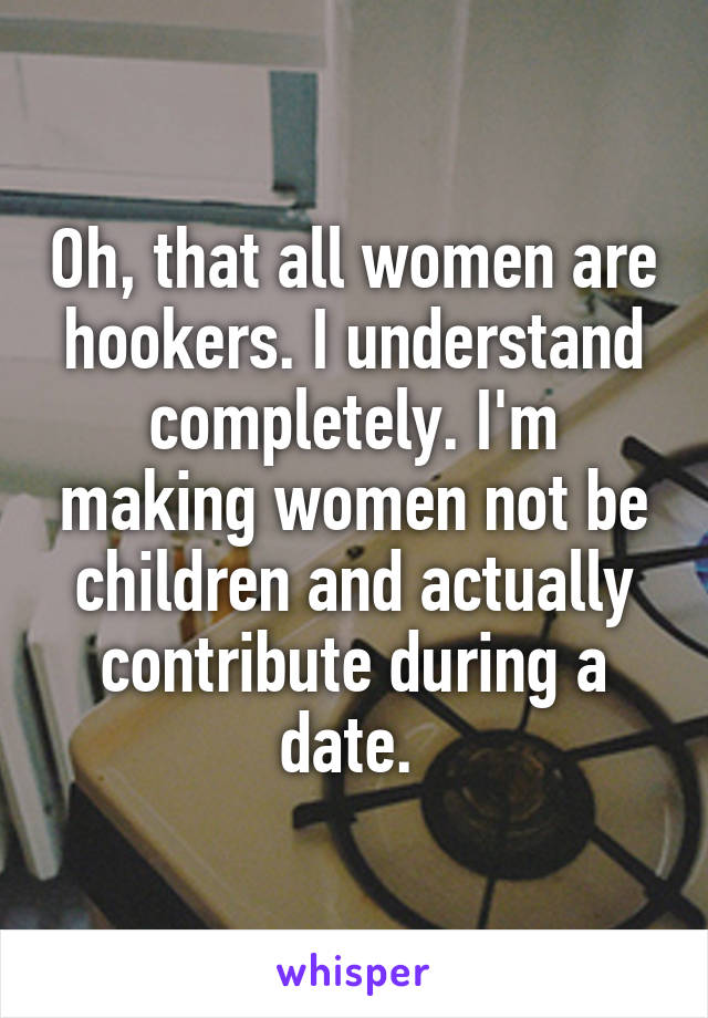 Oh, that all women are hookers. I understand completely. I'm making women not be children and actually contribute during a date. 