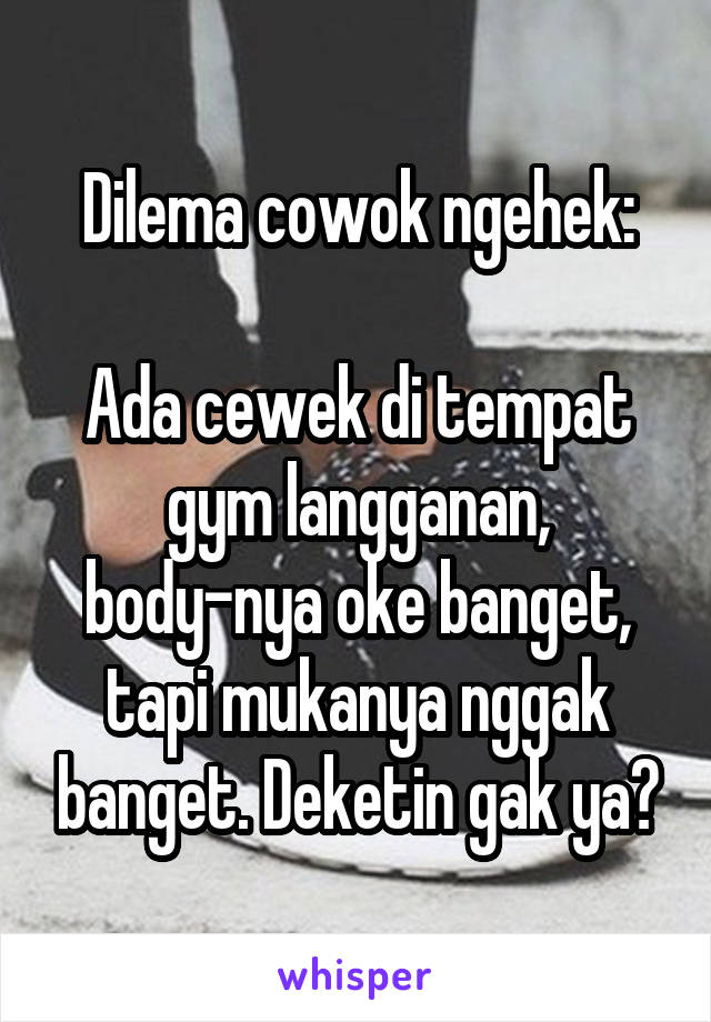 Dilema cowok ngehek:

Ada cewek di tempat gym langganan, body-nya oke banget, tapi mukanya nggak banget. Deketin gak ya?