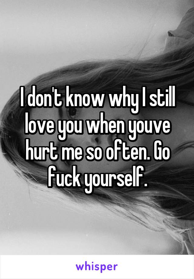 I don't know why I still love you when youve hurt me so often. Go fuck yourself.