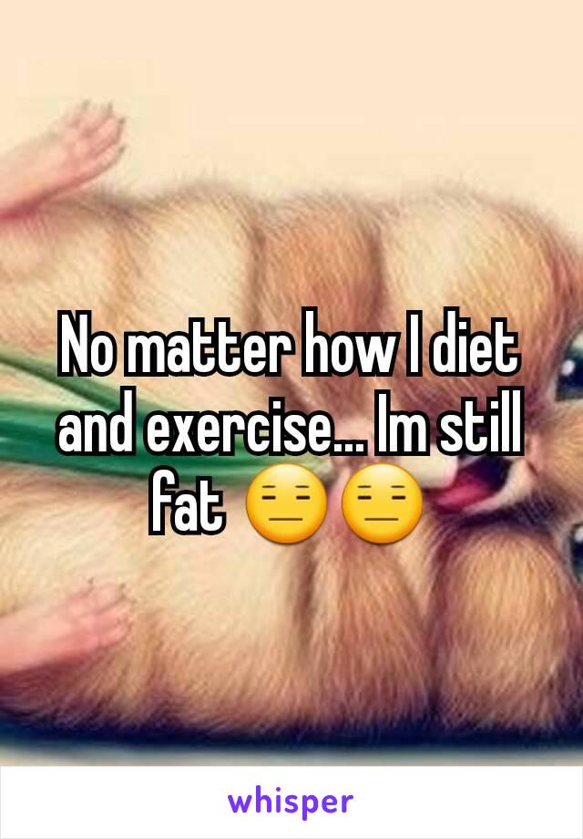 No matter how I diet and exercise... Im still fat 😑😑