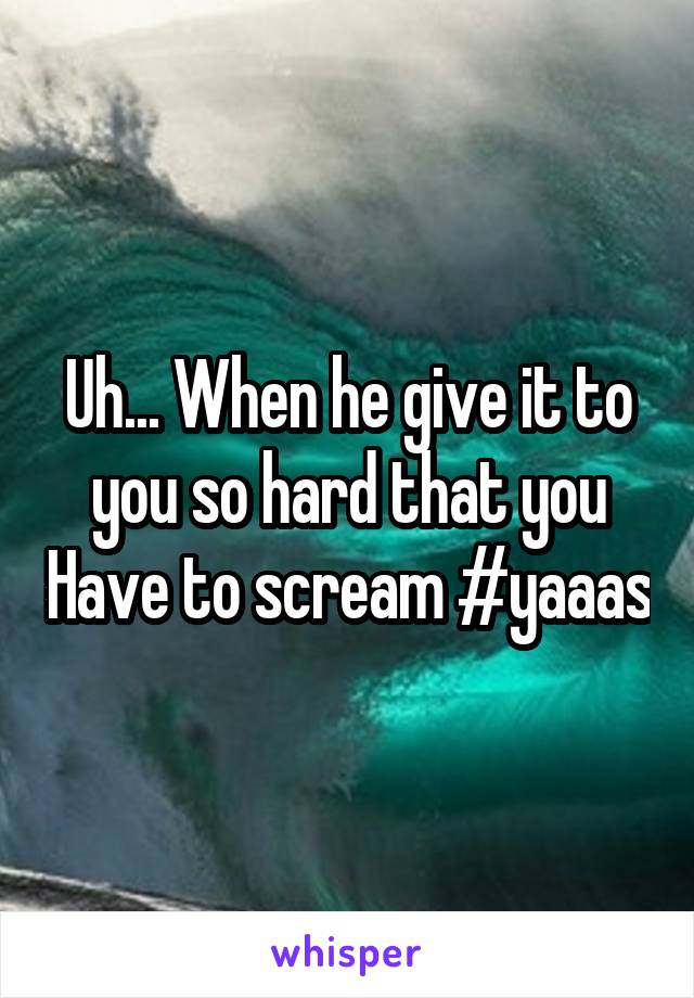 Uh... When he give it to you so hard that you Have to scream #yaaas