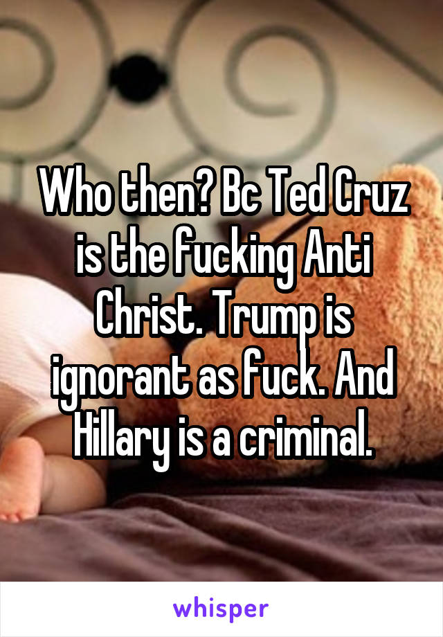 Who then? Bc Ted Cruz is the fucking Anti Christ. Trump is ignorant as fuck. And Hillary is a criminal.