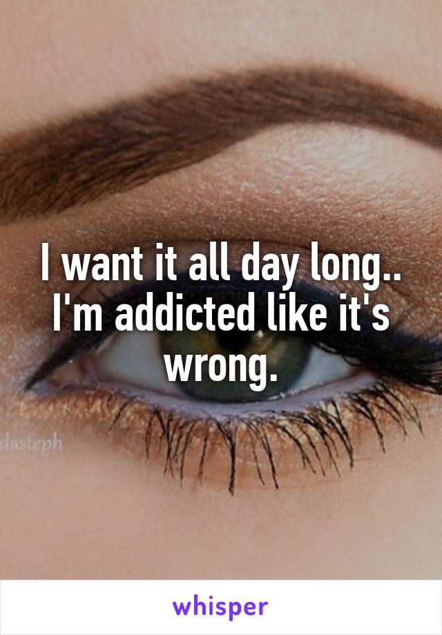 I want it all day long..
I'm addicted like it's wrong.