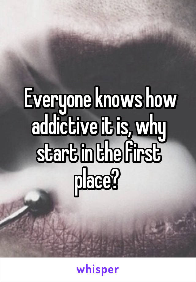  Everyone knows how addictive it is, why start in the first place? 